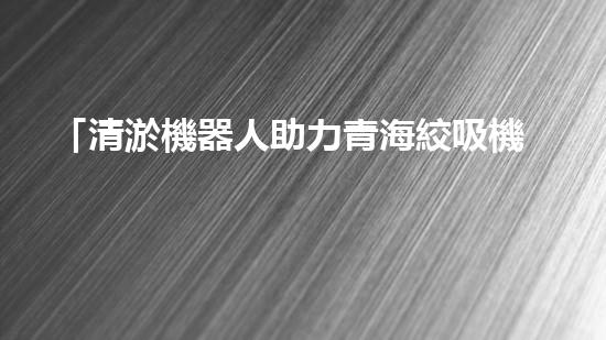 「清淤機器人助力青海絞吸機清理河道，河道保護再添智能力量」